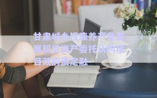甘肅城鄉(xiāng)投康養(yǎng)產(chǎn)業(yè)發(fā)展租賃資產(chǎn)委托認購項目政府債定融 甘肅城鄉(xiāng)投康養(yǎng)產(chǎn)業(yè)發(fā)展租賃資產(chǎn)委托認購項目政府債定融